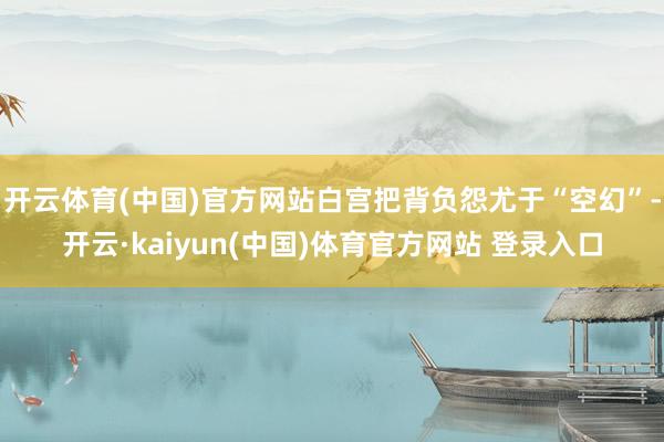 开云体育(中国)官方网站白宫把背负怨尤于“空幻”-开云·kaiyun(中国)体育官方网站 登录入口