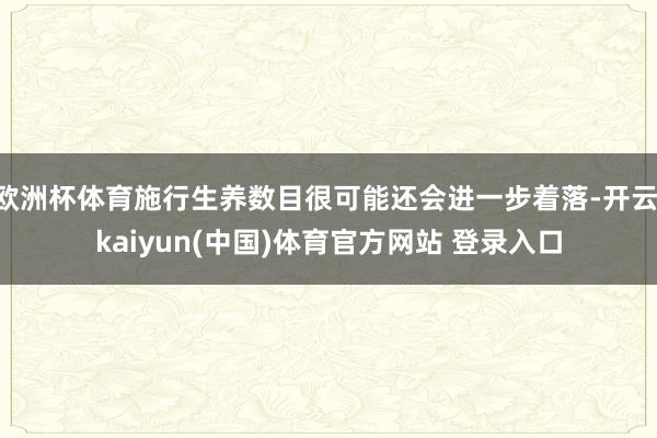 欧洲杯体育施行生养数目很可能还会进一步着落-开云·kaiyun(中国)体育官方网站 登录入口
