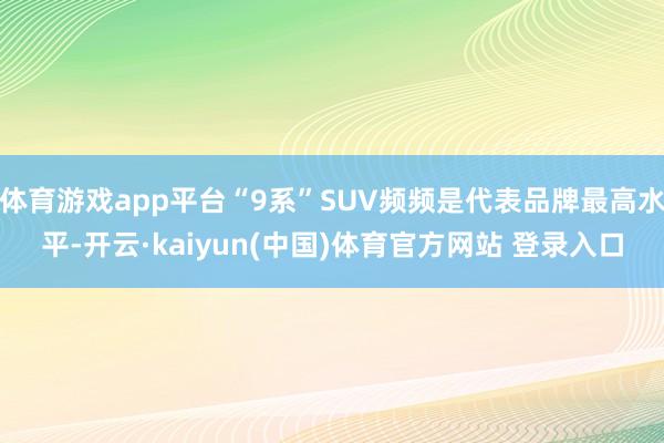 体育游戏app平台“9系”SUV频频是代表品牌最高水平-开云·kaiyun(中国)体育官方网站 登录入口