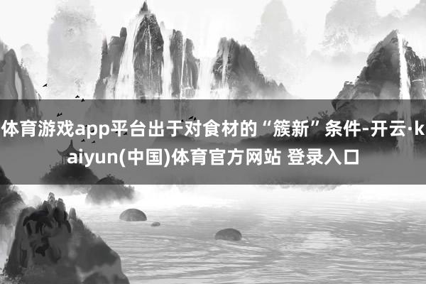 体育游戏app平台出于对食材的“簇新”条件-开云·kaiyun(中国)体育官方网站 登录入口