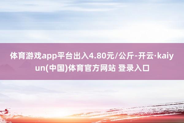 体育游戏app平台出入4.80元/公斤-开云·kaiyun(中国)体育官方网站 登录入口