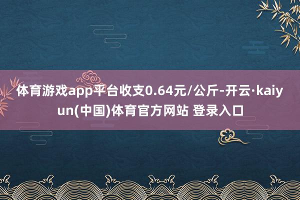 体育游戏app平台收支0.64元/公斤-开云·kaiyun(中国)体育官方网站 登录入口