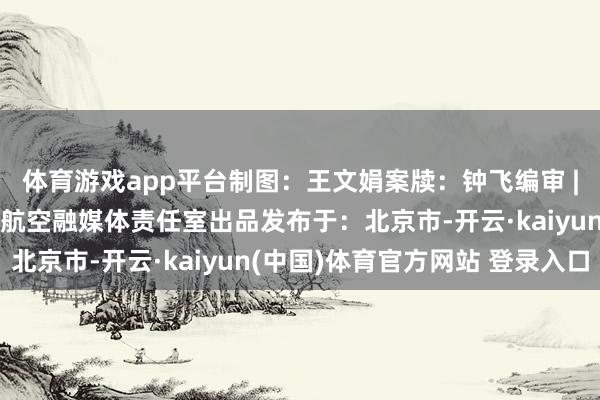 体育游戏app平台制图：王文娟案牍：钟飞编审 | 监制：武晨、王兰看航空融媒体责任室出品发布于：北京市-开云·kaiyun(中国)体育官方网站 登录入口