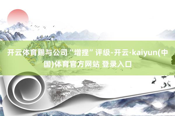 开云体育赐与公司“增捏”评级-开云·kaiyun(中国)体育官方网站 登录入口