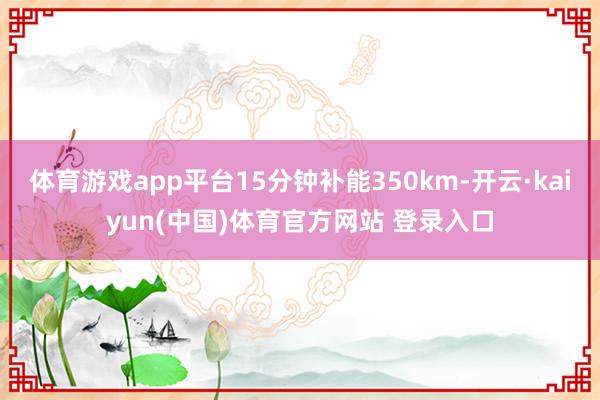 体育游戏app平台15分钟补能350km-开云·kaiyun(中国)体育官方网站 登录入口