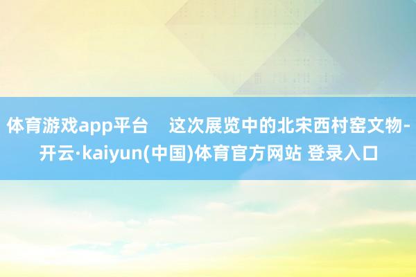 体育游戏app平台 这次展览中的北宋西村窑文物-开云·kaiyun(中国)体育官方网站 登录入口