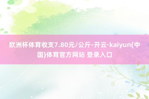 欧洲杯体育收支7.80元/公斤-开云·kaiyun(中国)体育官方网站 登录入口