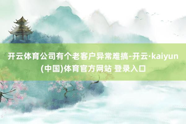开云体育公司有个老客户异常难搞-开云·kaiyun(中国)体育官方网站 登录入口