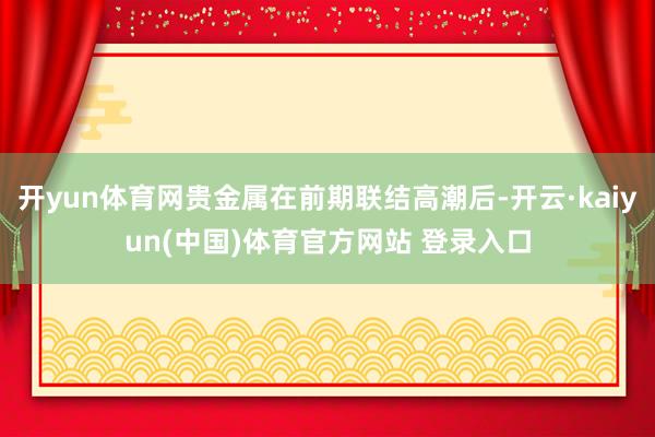 开yun体育网贵金属在前期联结高潮后-开云·kaiyun(中国)体育官方网站 登录入口