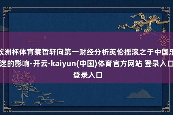 欧洲杯体育蔡哲轩向第一财经分析英伦摇滚之于中国乐迷的影响-开云·kaiyun(中国)体育官方网站 登录入口