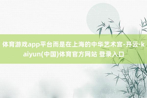 体育游戏app平台而是在上海的中华艺术宫-开云·kaiyun(中国)体育官方网站 登录入口