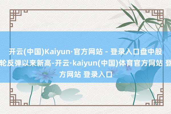 开云(中国)Kaiyun·官方网站 - 登录入口盘中股价创本轮反弹以来新高-开云·kaiyun(中国)体育官方网站 登录入口