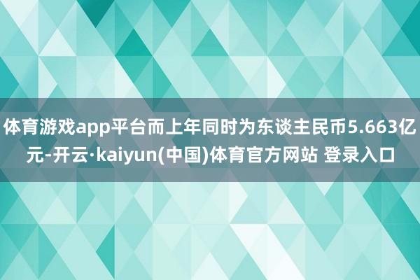 体育游戏app平台而上年同时为东谈主民币5.663亿元-开云·kaiyun(中国)体育官方网站 登录入口