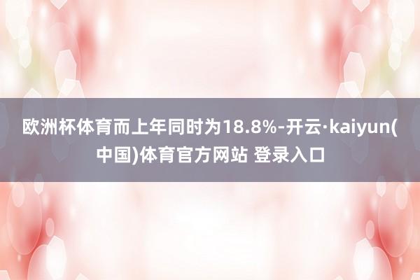 欧洲杯体育而上年同时为18.8%-开云·kaiyun(中国)体育官方网站 登录入口