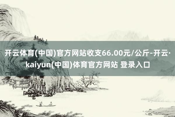 开云体育(中国)官方网站收支66.00元/公斤-开云·kaiyun(中国)体育官方网站 登录入口