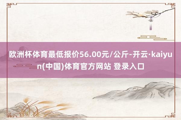 欧洲杯体育最低报价56.00元/公斤-开云·kaiyun(中国)体育官方网站 登录入口