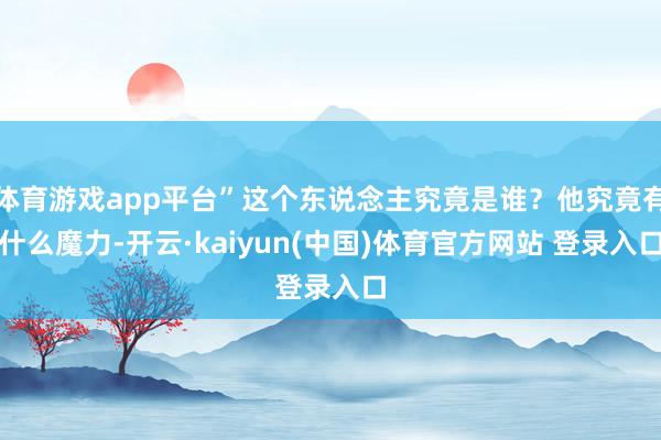 体育游戏app平台”这个东说念主究竟是谁？他究竟有什么魔力-开云·kaiyun(中国)体育官方网站 登录入口