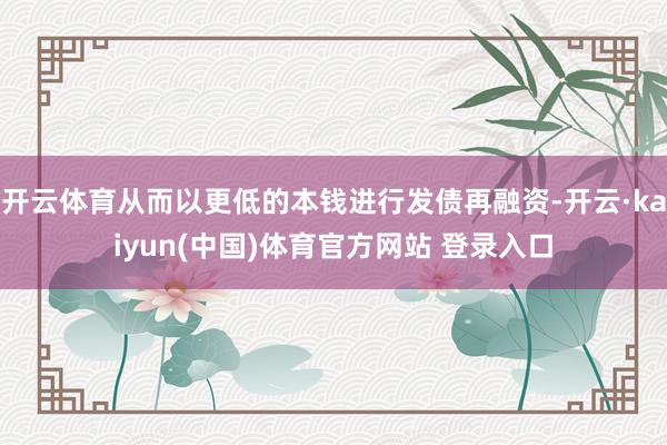 开云体育从而以更低的本钱进行发债再融资-开云·kaiyun(中国)体育官方网站 登录入口