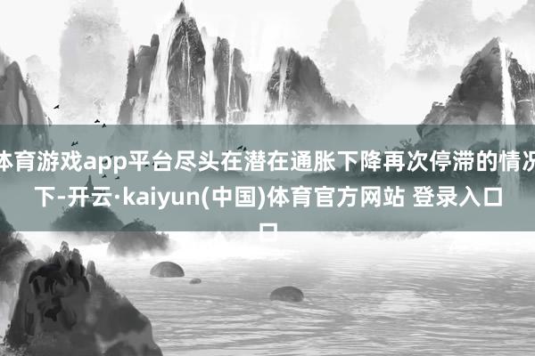 体育游戏app平台尽头在潜在通胀下降再次停滞的情况下-开云·kaiyun(中国)体育官方网站 登录入口