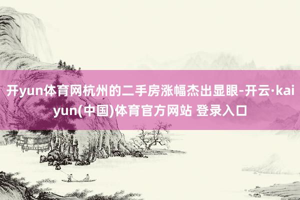开yun体育网杭州的二手房涨幅杰出显眼-开云·kaiyun(中国)体育官方网站 登录入口