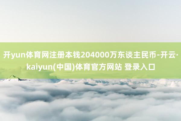 开yun体育网注册本钱204000万东谈主民币-开云·kaiyun(中国)体育官方网站 登录入口