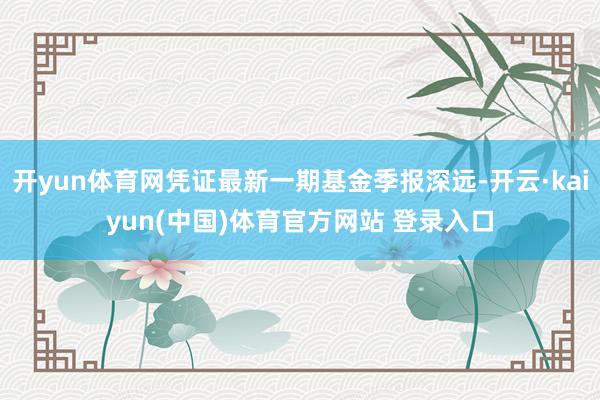 开yun体育网凭证最新一期基金季报深远-开云·kaiyun(中国)体育官方网站 登录入口