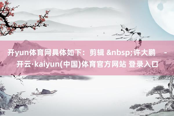开yun体育网具体如下：剪辑 &nbsp;许大鹏    -开云·kaiyun(中国)体育官方网站 登录入口