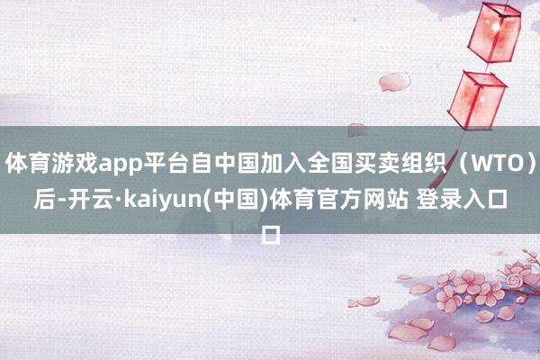 体育游戏app平台自中国加入全国买卖组织（WTO）后-开云·kaiyun(中国)体育官方网站 登录入口