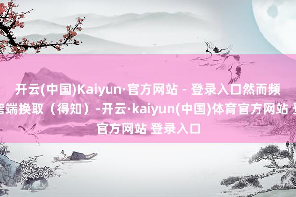 开云(中国)Kaiyun·官方网站 - 登录入口然而频频和销售端换取（得知）-开云·kaiyun(中国)体育官方网站 登录入口
