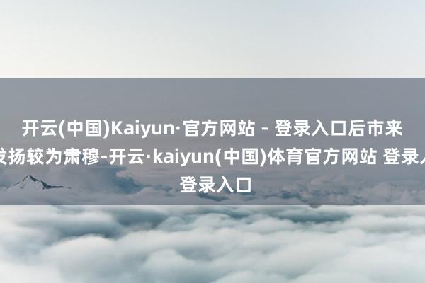开云(中国)Kaiyun·官方网站 - 登录入口后市来回发扬较为肃穆-开云·kaiyun(中国)体育官方网站 登录入口