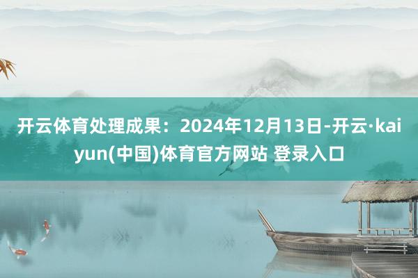 开云体育处理成果：2024年12月13日-开云·kaiyun(中国)体育官方网站 登录入口