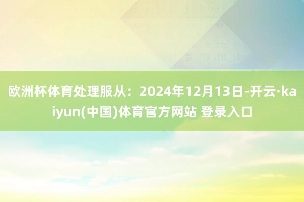 欧洲杯体育处理服从:2024年12月13日-开云·kaiyun(中国)体育官方网站 登录入口