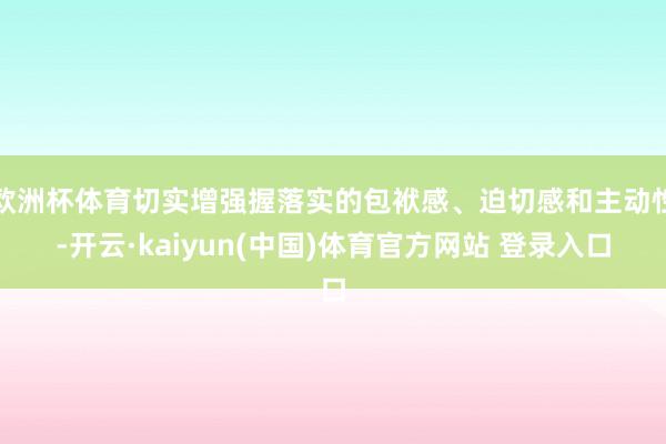 欧洲杯体育切实增强握落实的包袱感、迫切感和主动性-开云·kaiyun(中国)体育官方网站 登录入口