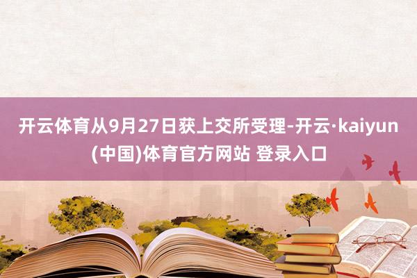 开云体育从9月27日获上交所受理-开云·kaiyun(中国)体育官方网站 登录入口