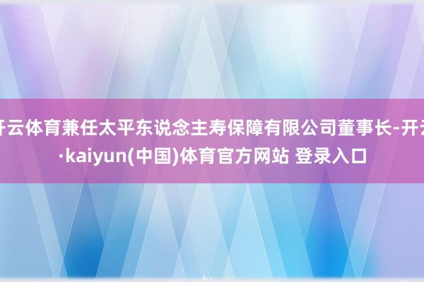 开云体育兼任太平东说念主寿保障有限公司董事长-开云·kaiyun(中国)体育官方网站 登录入口