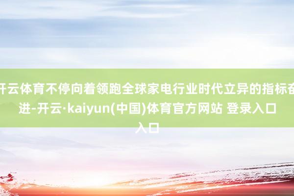 开云体育不停向着领跑全球家电行业时代立异的指标奋进-开云·kaiyun(中国)体育官方网站 登录入口
