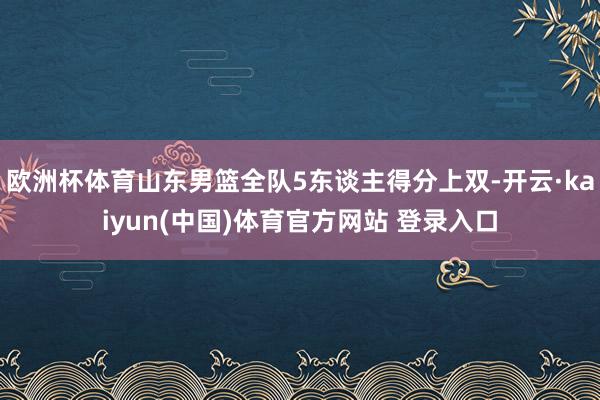 欧洲杯体育山东男篮全队5东谈主得分上双-开云·kaiyun(中国)体育官方网站 登录入口