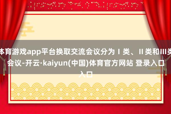 体育游戏app平台换取交流会议分为Ⅰ类、Ⅱ类和Ⅲ类会议-开云·kaiyun(中国)体育官方网站 登录入口