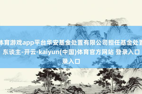 体育游戏app平台华安基金处置有限公司担任基金处置东谈主-开云·kaiyun(中国)体育官方网站 登录入口