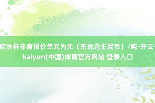 欧洲杯体育报价单元为元(东说念主民币)/吨-开云·kaiyun(中国)体育官方网站 登录入口