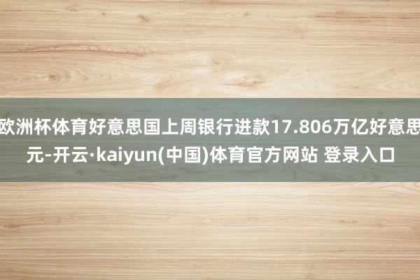 欧洲杯体育好意思国上周银行进款17.806万亿好意思元-开云·kaiyun(中国)体育官方网站 登录入口