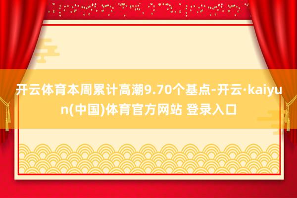开云体育本周累计高潮9.70个基点-开云·kaiyun(中国)体育官方网站 登录入口