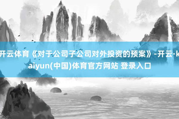 开云体育《对于公司子公司对外投资的预案》-开云·kaiyun(中国)体育官方网站 登录入口