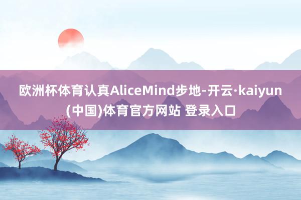 欧洲杯体育认真AliceMind步地-开云·kaiyun(中国)体育官方网站 登录入口