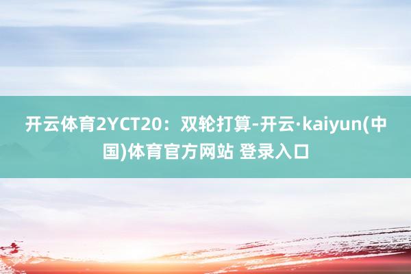 开云体育2YCT20：双轮打算-开云·kaiyun(中国)体育官方网站 登录入口