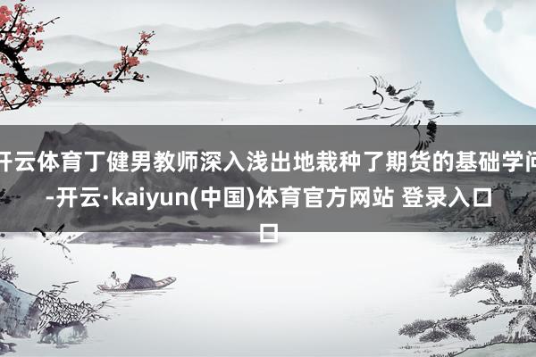 开云体育丁健男教师深入浅出地栽种了期货的基础学问-开云·kaiyun(中国)体育官方网站 登录入口