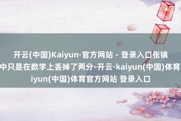 开云(中国)Kaiyun·官方网站 - 登录入口张镇风当年的高考得益中只是在数学上丢掉了两分-开云·kaiyun(中国)体育官方网站 登录入口
