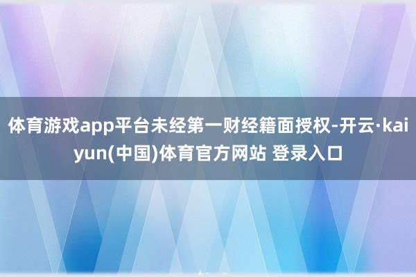 体育游戏app平台未经第一财经籍面授权-开云·kaiyun(中国)体育官方网站 登录入口