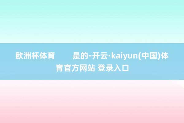 欧洲杯体育        是的-开云·kaiyun(中国)体育官方网站 登录入口
