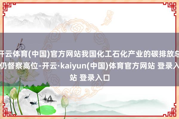 开云体育(中国)官方网站我国化工石化产业的碳排放总量仍督察高位-开云·kaiyun(中国)体育官方网站 登录入口